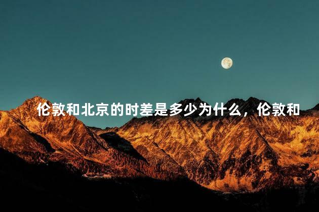 伦敦和北京的时差是多少为什么，伦敦和北京的时差是多少几个小时
