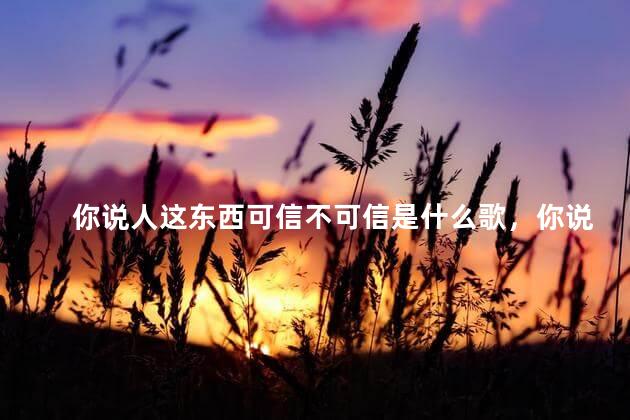 你说人这东西可信不可信是什么歌，你说人这东西可信不可信是什么歌曲