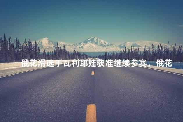 俄花滑选手瓦利耶娃获准继续参赛，俄花滑选手瓦利耶娃获准继续参赛