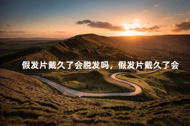 假发片戴久了会脱发吗，假发片戴久了会脱发吗怎么办