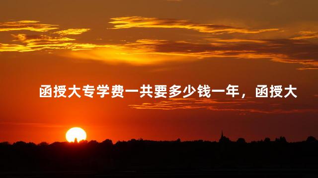 函授大专学费一共要多少钱一年，函授大专学费一共要多少钱呀