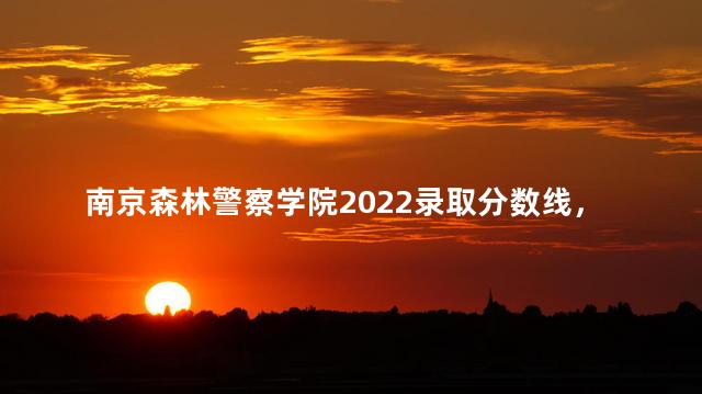 南京森林警察学院2022录取分数线，南京森林警察学院是一本还是二本