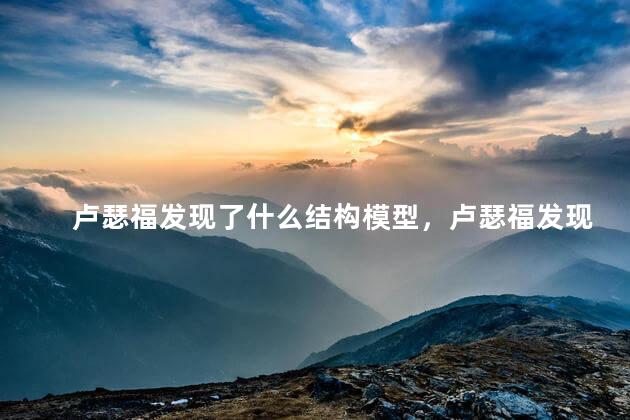 卢瑟福发现了什么结构模型，卢瑟福发现了什么并提出了什么