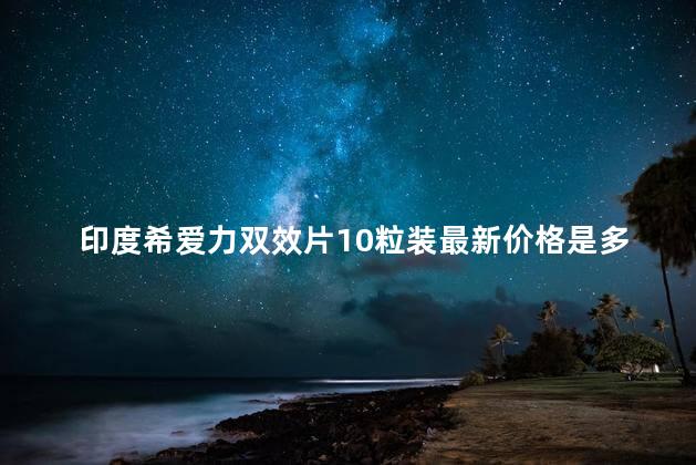 印度希爱力双效片10粒装最新价格是多少钱(2023持续更新)
