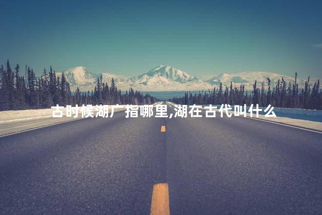 古时候湖广指哪里,湖在古代叫什么 古时候湖广指哪里,湖在古代叫什么