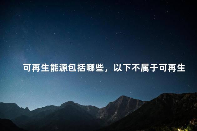 可再生能源包括哪些，以下不属于可再生能源包括哪些