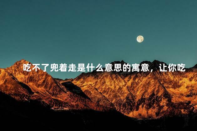 吃不了兜着走是什么意思的寓意，让你吃不了兜着走是什么意思