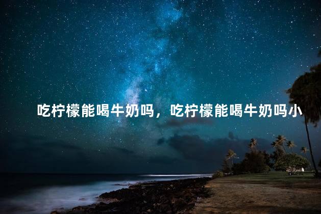 吃柠檬能喝牛奶吗，吃柠檬能喝牛奶吗小孩