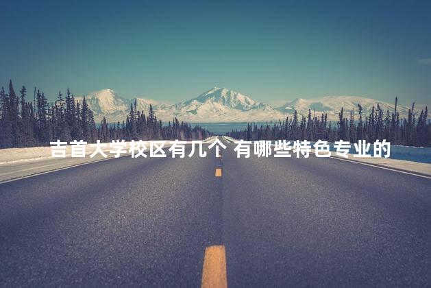 吉首大学校区有几个 有哪些特色专业的,吉首大学各个校区有什么专业 吉首大学校区有几个 有哪些特色专业的,吉首大学各个校区有什么专业
