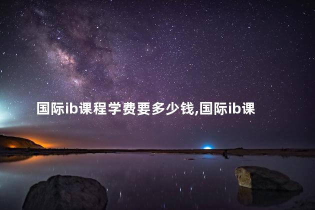 国际ib课程学费要多少钱,国际ib课程学费要多少钱一年 国际ib课程学费要多少钱,国际ib课程学费要多少钱一年