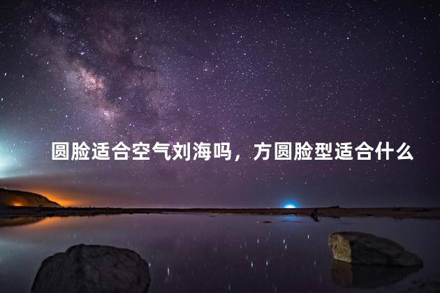 圆脸适合空气刘海吗，方圆脸型适合什么刘海