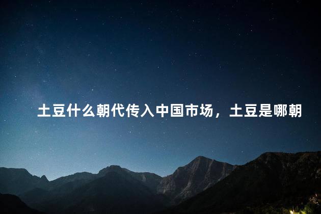 土豆什么朝代传入中国市场，土豆是哪朝传入中国