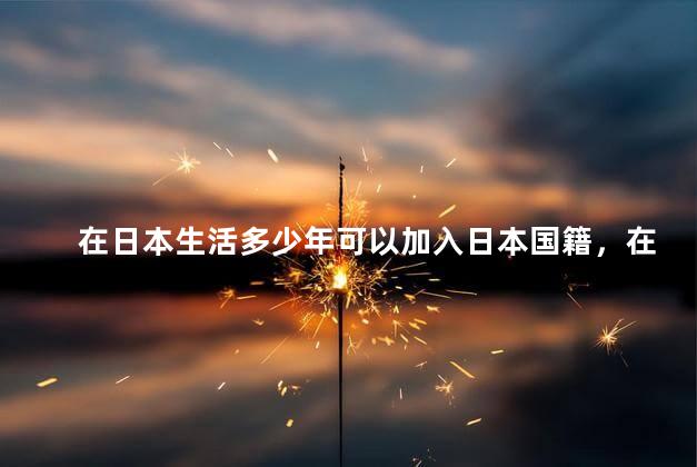 在日本生活多少年可以加入日本国籍，在日本几年可以加入日本国籍