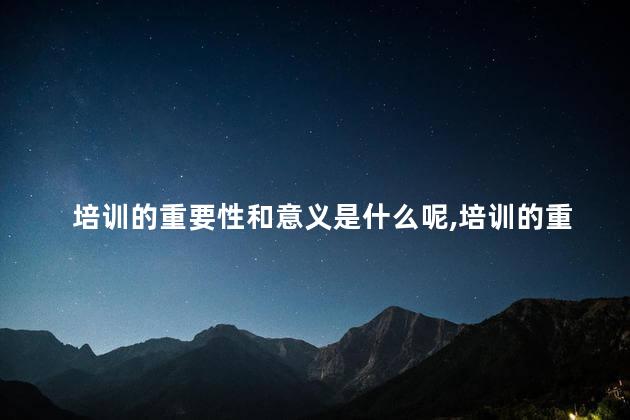 培训的重要性和意义是什么呢,培训的重要性和作用 培训的重要性和意义是什么呢,培训的重要性和作用
