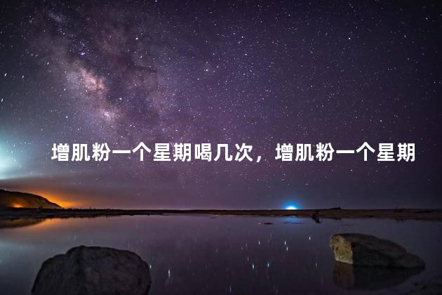 增肌粉一个星期喝几次，增肌粉一个星期喝几次最好
