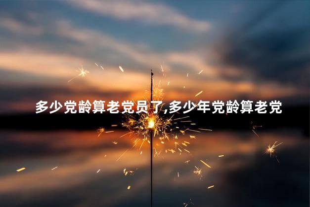 多少党龄算老党员了,多少年党龄算老党员 多少党龄算老党员了,多少年党龄算老党员