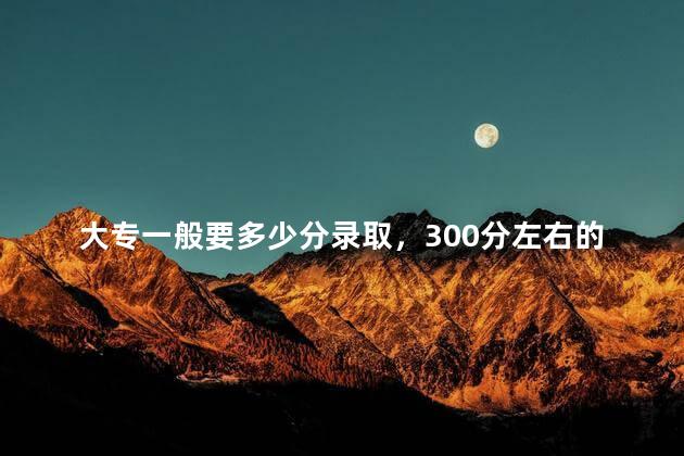 大专一般要多少分录取，300分左右的好大专