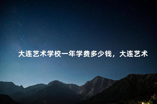 大连艺术学校一年学费多少钱，大连艺术学校好不好