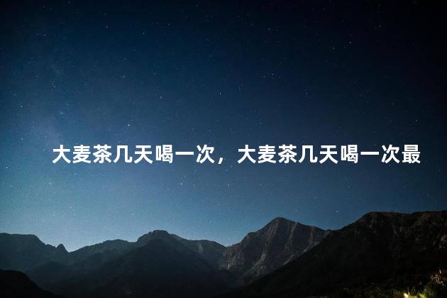大麦茶几天喝一次，大麦茶几天喝一次最好