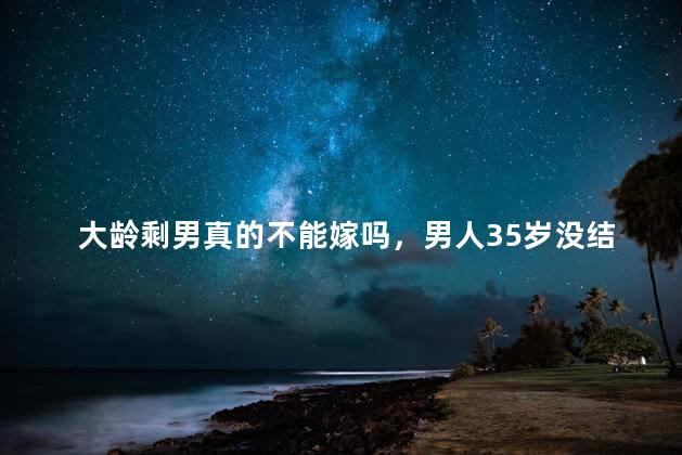 大龄剩男真的不能嫁吗，男人35岁没结婚基本上完了