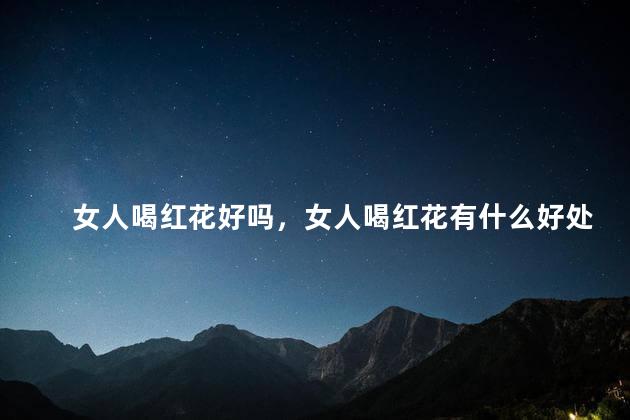 女人喝红花好吗，女人喝红花有什么好处与坏处
