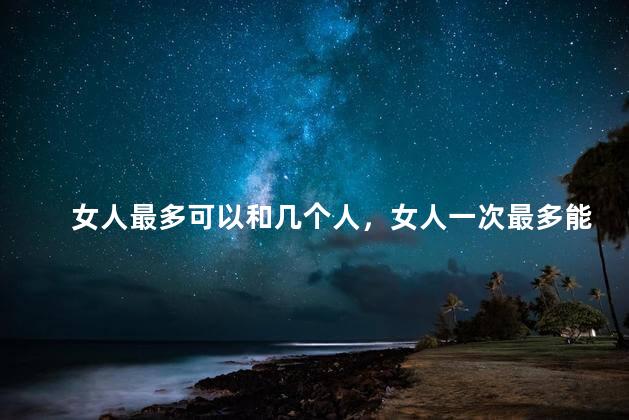 女人最多可以和几个人，女人一次最多能和几个男人