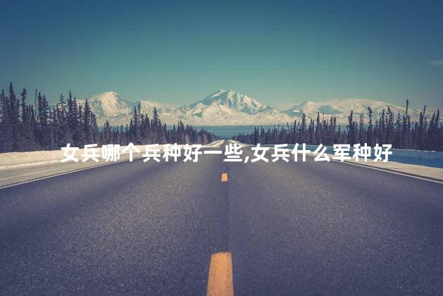 女兵哪个兵种好一些,女兵什么军种好 女兵哪个兵种好一些,女兵什么军种好