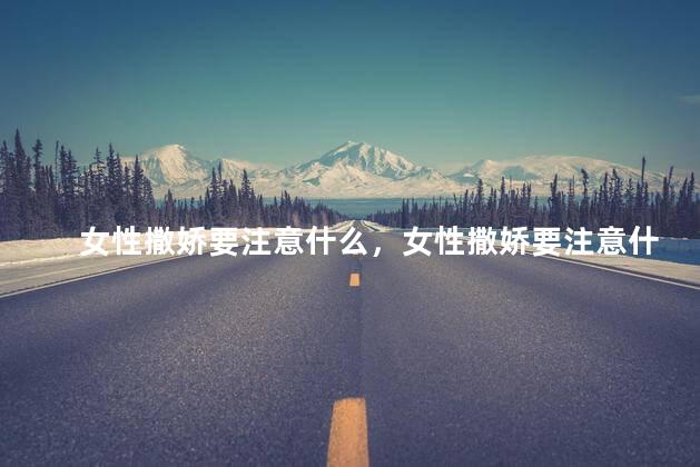 女性撒娇要注意什么，女性撒娇要注意什么问题