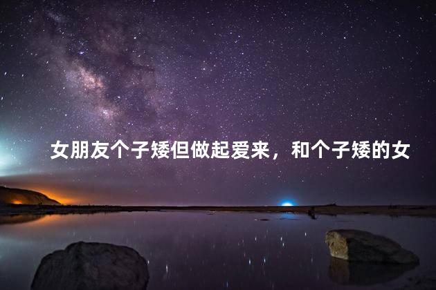 女朋友个子矮但做起爱来，和个子矮的女朋友做