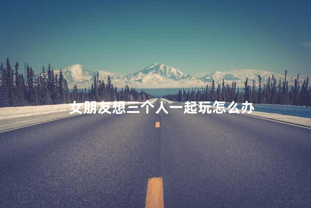 女朋友想三个人一起玩怎么办