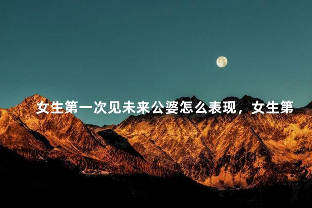 女生第一次见未来公婆怎么表现，女生第一次见未来公婆怎么表现出来