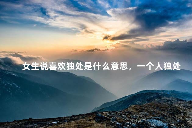 女生说喜欢独处是什么意思，一个人独处是什么意思
