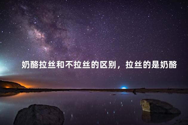 奶酪拉丝和不拉丝的区别，拉丝的是奶酪还是芝士