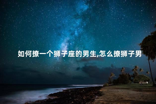 如何撩一个狮子座的男生,怎么撩狮子男生 如何撩一个狮子座的男生,怎么撩狮子男生