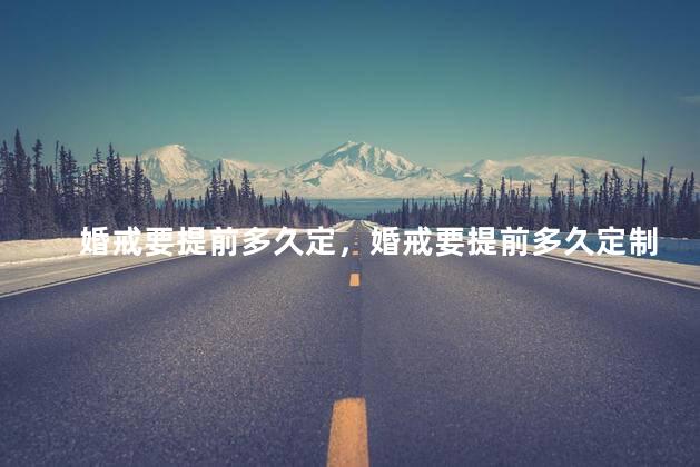 婚戒要提前多久定，婚戒要提前多久定制