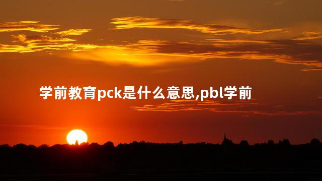 学前教育pck是什么意思,pbl学前教育 学前教育pck是什么意思,pbl学前教育