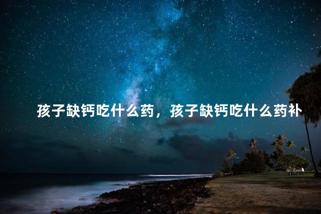 孩子缺钙吃什么药，孩子缺钙吃什么药补钙效果好