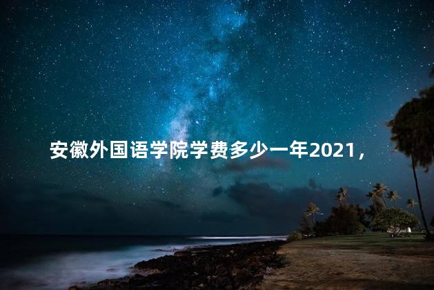 安徽外国语学院学费多少一年2021，安徽外国语学院今年学费