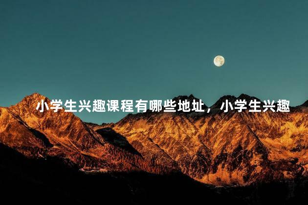 小学生兴趣课程有哪些地址，小学生兴趣课程有哪些内容