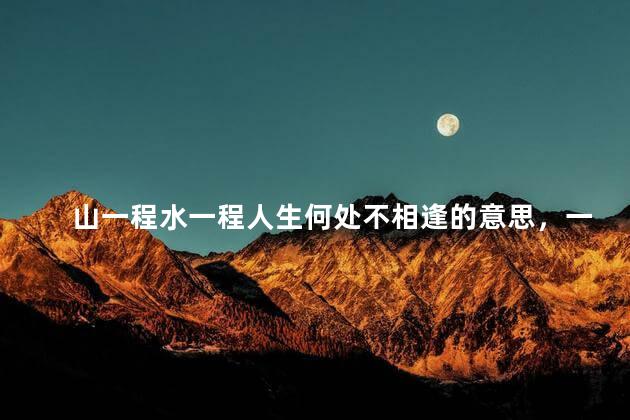 山一程水一程人生何处不相逢的意思，一叶浮萍归大海人生何处不相逢的意思