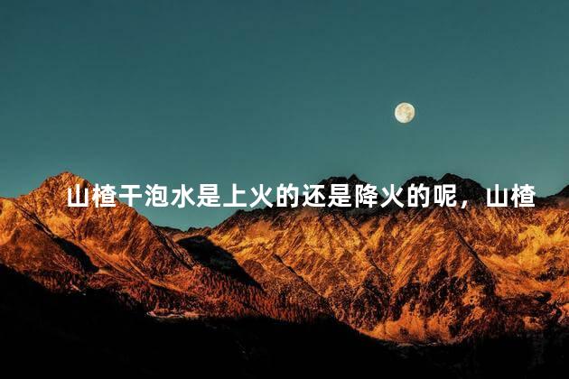 山楂干泡水是上火的还是降火的呢，山楂干泡水是上火的还是降火的呢