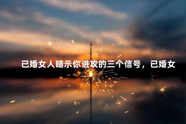 已婚女人暗示你进攻的三个信号，已婚女人最容易和什么人出轨