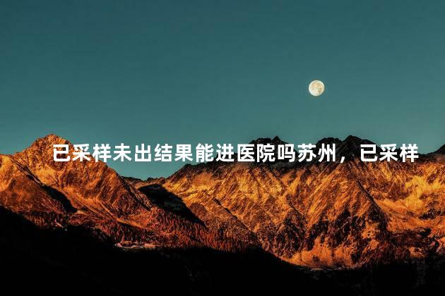 已采样未出结果能进医院吗苏州，已采样未出结果能进医院吗苏州