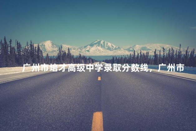广州市培才高级中学录取分数线，广州市培才高级中学学费