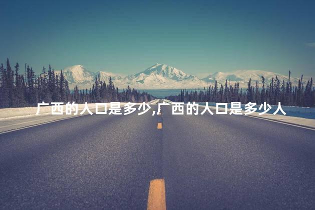 广西的人口是多少,广西的人口是多少人2021 广西的人口是多少,广西的人口是多少人2021