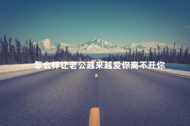 怎么样让老公越来越爱你离不开你