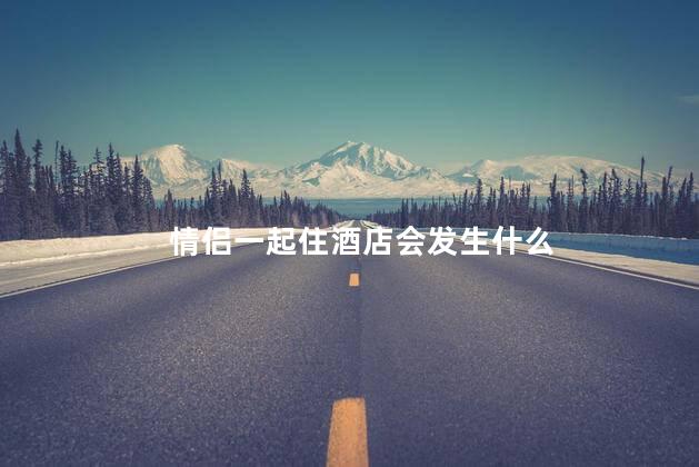 情侣一起住酒店会发生什么