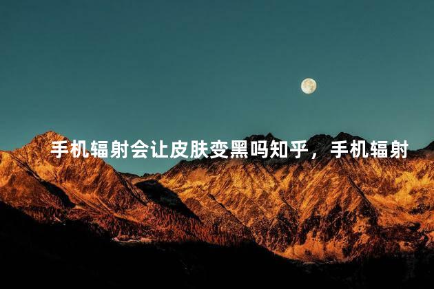 手机辐射会让皮肤变黑吗知乎，手机辐射会让皮肤变黑吗