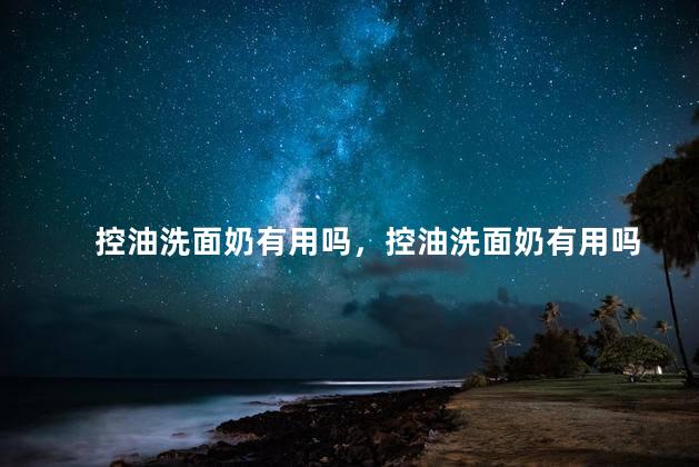 控油洗面奶有用吗，控油洗面奶有用吗