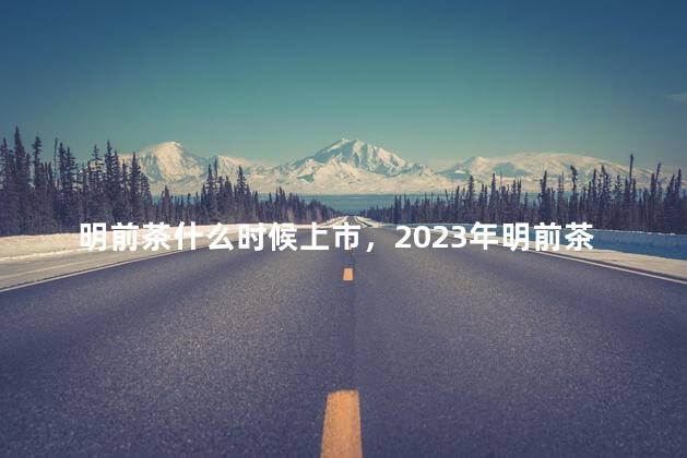明前茶什么时候上市，2023年明前茶什么时候上市